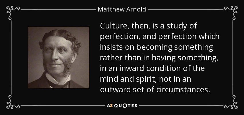 Culture, then, is a study of perfection, and perfection which insists on becoming something rather than in having something, in an inward condition of the mind and spirit, not in an outward set of circumstances. - Matthew Arnold
