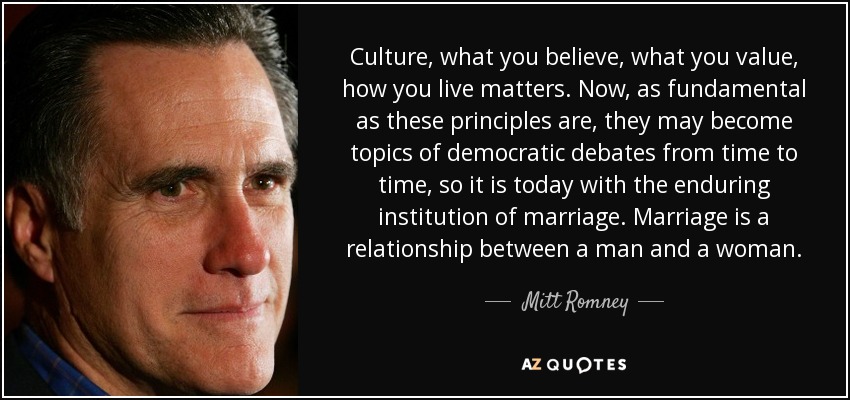 Culture, what you believe, what you value, how you live matters. Now, as fundamental as these principles are, they may become topics of democratic debates from time to time, so it is today with the enduring institution of marriage. Marriage is a relationship between a man and a woman. - Mitt Romney