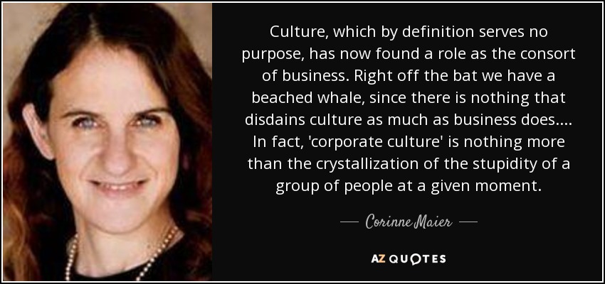 Culture, which by definition serves no purpose, has now found a role as the consort of business. Right off the bat we have a beached whale, since there is nothing that disdains culture as much as business does. ... In fact, 'corporate culture' is nothing more than the crystallization of the stupidity of a group of people at a given moment. - Corinne Maier