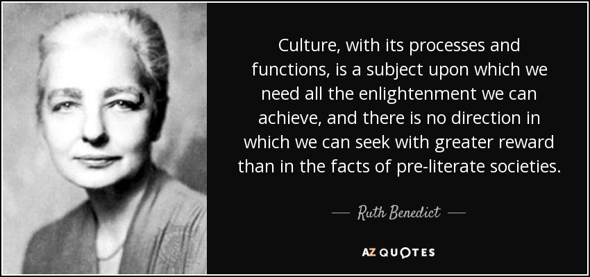 Culture, with its processes and functions, is a subject upon which we need all the enlightenment we can achieve, and there is no direction in which we can seek with greater reward than in the facts of pre-literate societies. - Ruth Benedict