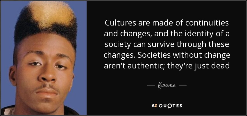 Cultures are made of continuities and changes, and the identity of a society can survive through these changes. Societies without change aren't authentic; they're just dead - Kwame