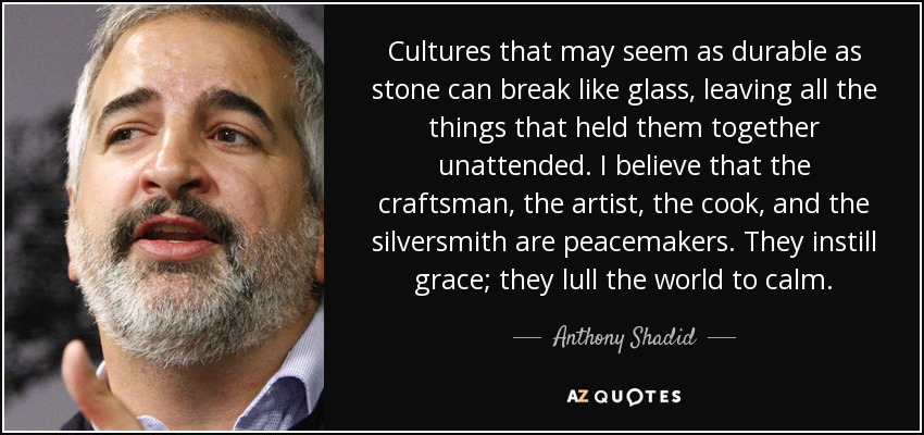 Cultures that may seem as durable as stone can break like glass, leaving all the things that held them together unattended. I believe that the craftsman, the artist, the cook, and the silversmith are peacemakers. They instill grace; they lull the world to calm. - Anthony Shadid