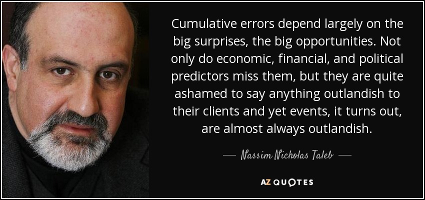 Cumulative errors depend largely on the big surprises, the big opportunities. Not only do economic, financial, and political predictors miss them, but they are quite ashamed to say anything outlandish to their clients and yet events, it turns out, are almost always outlandish. - Nassim Nicholas Taleb