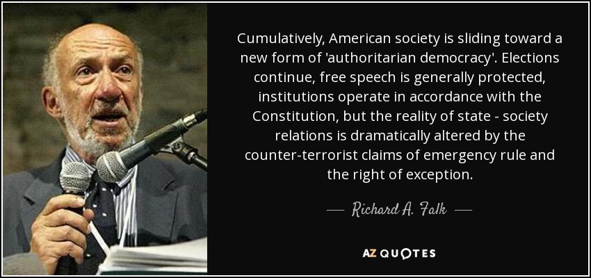 Cumulatively, American society is sliding toward a new form of 'authoritarian democracy'. Elections continue, free speech is generally protected, institutions operate in accordance with the Constitution, but the reality of state - society relations is dramatically altered by the counter-terrorist claims of emergency rule and the right of exception. - Richard A. Falk