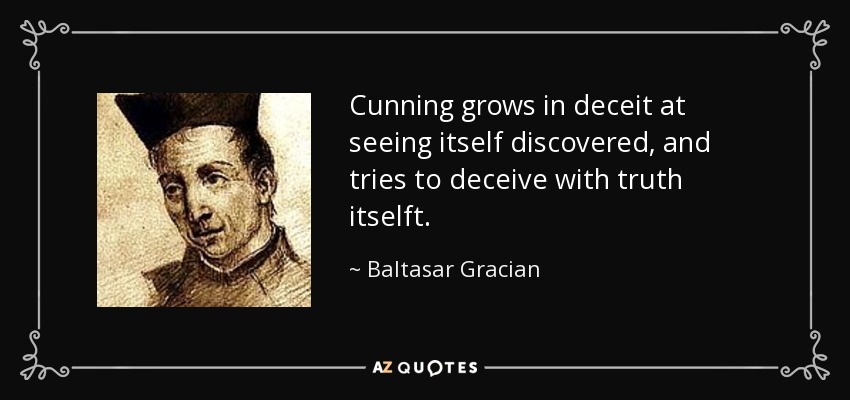 Cunning grows in deceit at seeing itself discovered, and tries to deceive with truth itselft. - Baltasar Gracian
