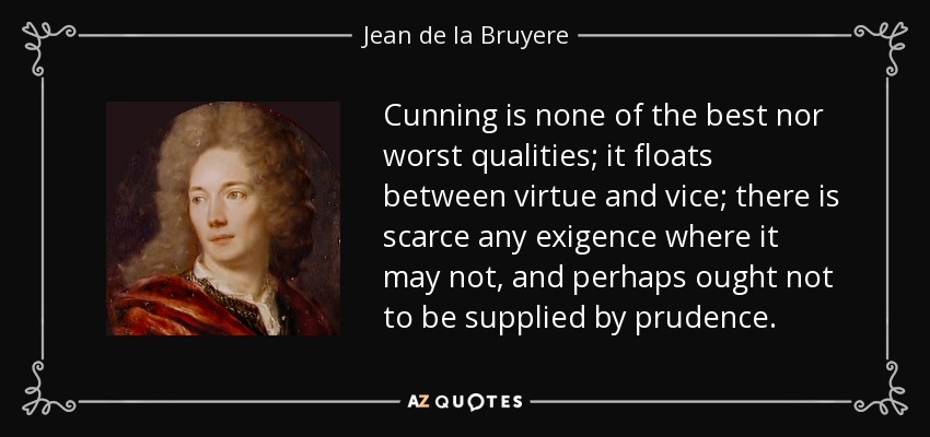 Cunning is none of the best nor worst qualities; it floats between virtue and vice; there is scarce any exigence where it may not, and perhaps ought not to be supplied by prudence. - Jean de la Bruyere