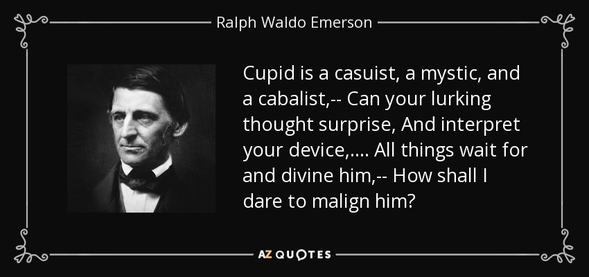 Cupid is a casuist, a mystic, and a cabalist,-- Can your lurking thought surprise, And interpret your device, . . . . All things wait for and divine him,-- How shall I dare to malign him? - Ralph Waldo Emerson