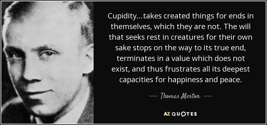 Cupidity...takes created things for ends in themselves, which they are not. The will that seeks rest in creatures for their own sake stops on the way to its true end, terminates in a value which does not exist, and thus frustrates all its deepest capacities for happiness and peace. - Thomas Merton