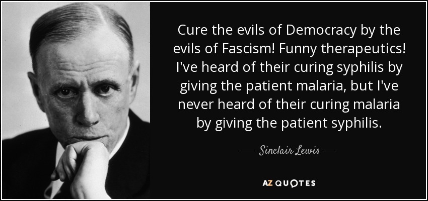 Cure the evils of Democracy by the evils of Fascism! Funny therapeutics! I've heard of their curing syphilis by giving the patient malaria, but I've never heard of their curing malaria by giving the patient syphilis. - Sinclair Lewis