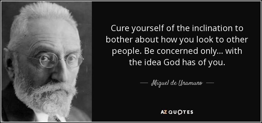 Cure yourself of the inclination to bother about how you look to other people. Be concerned only . . . with the idea God has of you. - Miguel de Unamuno