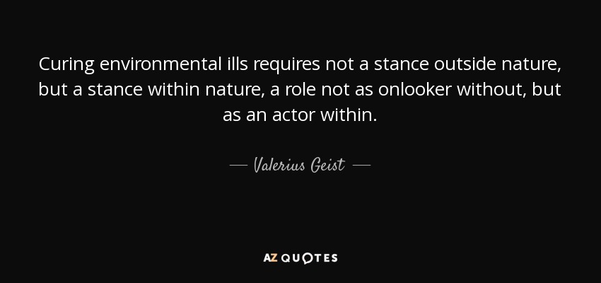 Curing environmental ills requires not a stance outside nature, but a stance within nature, a role not as onlooker without, but as an actor within. - Valerius Geist