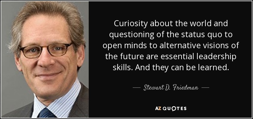 Curiosity about the world and questioning of the status quo to open minds to alternative visions of the future are essential leadership skills. And they can be learned. - Stewart D. Friedman