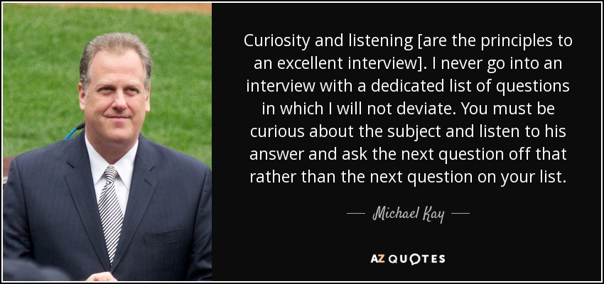 Curiosity and listening [are the principles to an excellent interview]. I never go into an interview with a dedicated list of questions in which I will not deviate. You must be curious about the subject and listen to his answer and ask the next question off that rather than the next question on your list. - Michael Kay