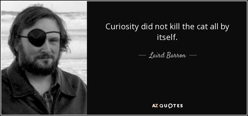 Curiosity did not kill the cat all by itself. - Laird Barron
