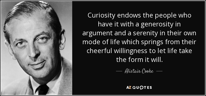 Curiosity endows the people who have it with a generosity in argument and a serenity in their own mode of life which springs from their cheerful willingness to let life take the form it will. - Alistair Cooke