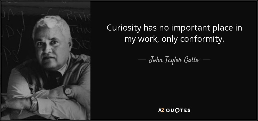 Curiosity has no important place in my work, only conformity. - John Taylor Gatto