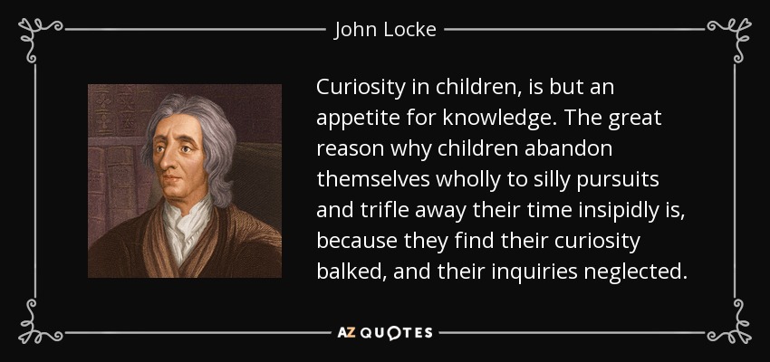 Curiosity in children, is but an appetite for knowledge. The great reason why children abandon themselves wholly to silly pursuits and trifle away their time insipidly is, because they find their curiosity balked, and their inquiries neglected. - John Locke