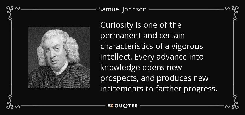 Curiosity is one of the permanent and certain characteristics of a vigorous intellect. Every advance into knowledge opens new prospects, and produces new incitements to farther progress. - Samuel Johnson