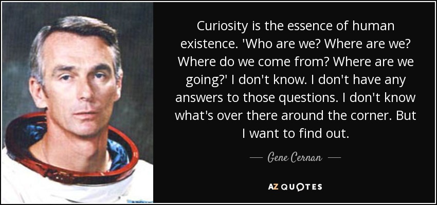 Curiosity is the essence of human existence. 'Who are we? Where are we? Where do we come from? Where are we going?' I don't know. I don't have any answers to those questions. I don't know what's over there around the corner. But I want to find out. - Gene Cernan