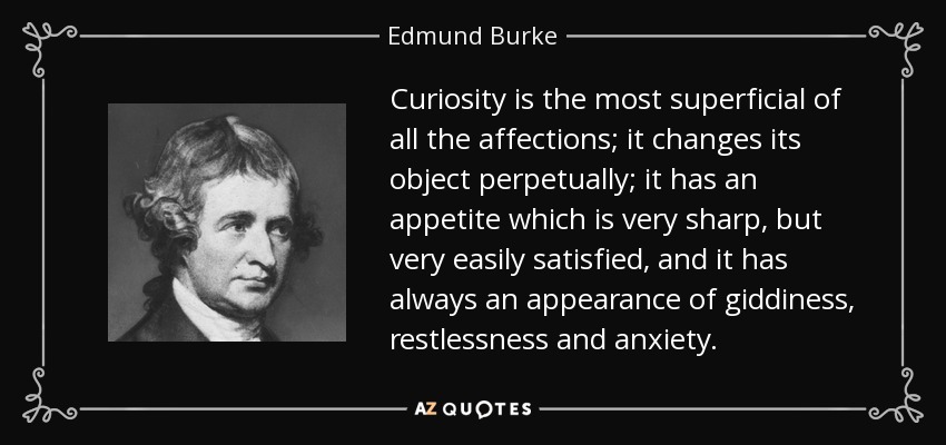 Curiosity is the most superficial of all the affections; it changes its object perpetually; it has an appetite which is very sharp, but very easily satisfied, and it has always an appearance of giddiness, restlessness and anxiety. - Edmund Burke