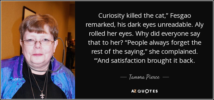 Curiosity killed the cat,” Fesgao remarked, his dark eyes unreadable. Aly rolled her eyes. Why did everyone say that to her? “People always forget the rest of the saying,” she complained. “‘And satisfaction brought it back. - Tamora Pierce