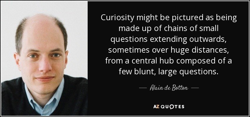 Curiosity might be pictured as being made up of chains of small questions extending outwards, sometimes over huge distances, from a central hub composed of a few blunt, large questions. - Alain de Botton