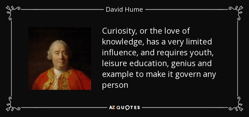 Curiosity, or the love of knowledge, has a very limited influence, and requires youth, leisure education, genius and example to make it govern any person - David Hume