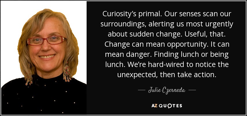 Curiosity’s primal. Our senses scan our surroundings, alerting us most urgently about sudden change. Useful, that. Change can mean opportunity. It can mean danger. Finding lunch or being lunch. We’re hard-wired to notice the unexpected, then take action. - Julie Czerneda