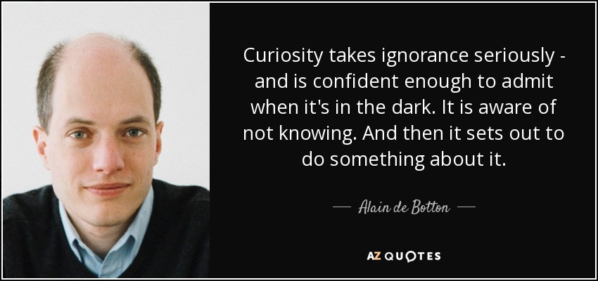 Curiosity takes ignorance seriously - and is confident enough to admit when it's in the dark. It is aware of not knowing. And then it sets out to do something about it. - Alain de Botton