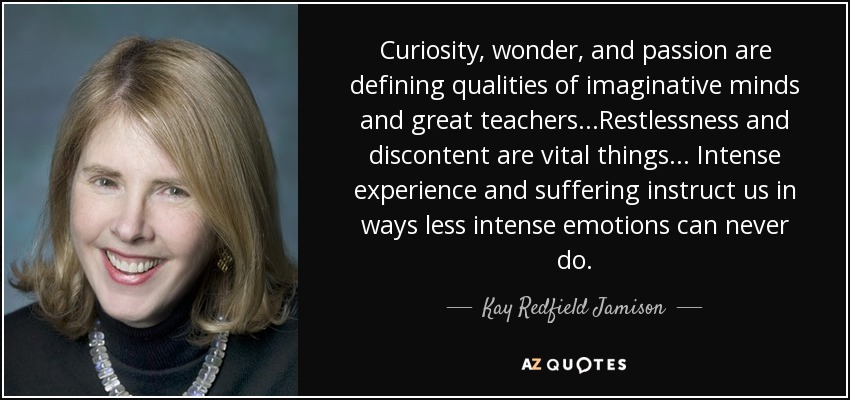 Curiosity, wonder, and passion are defining qualities of imaginative minds and great teachers...Restlessness and discontent are vital things... Intense experience and suffering instruct us in ways less intense emotions can never do. - Kay Redfield Jamison