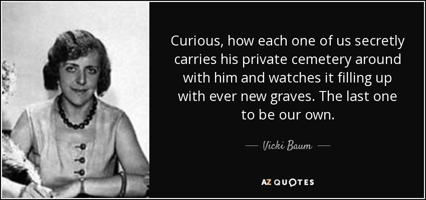 Curious, how each one of us secretly carries his private cemetery around with him and watches it filling up with ever new graves. The last one to be our own. - Vicki Baum