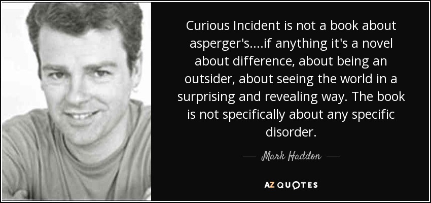 Curious Incident is not a book about asperger's....if anything it's a novel about difference, about being an outsider, about seeing the world in a surprising and revealing way. The book is not specifically about any specific disorder. - Mark Haddon