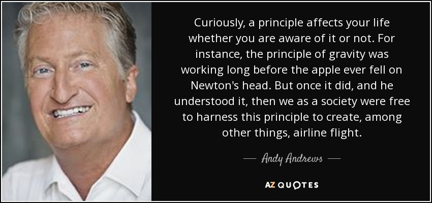 Curiously, a principle affects your life whether you are aware of it or not. For instance, the principle of gravity was working long before the apple ever fell on Newton's head. But once it did, and he understood it, then we as a society were free to harness this principle to create, among other things, airline flight. - Andy Andrews
