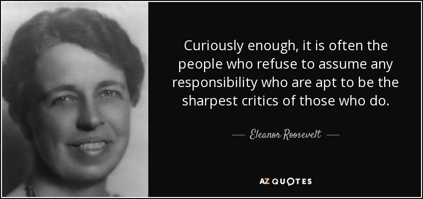 Curiously enough, it is often the people who refuse to assume any responsibility who are apt to be the sharpest critics of those who do. - Eleanor Roosevelt