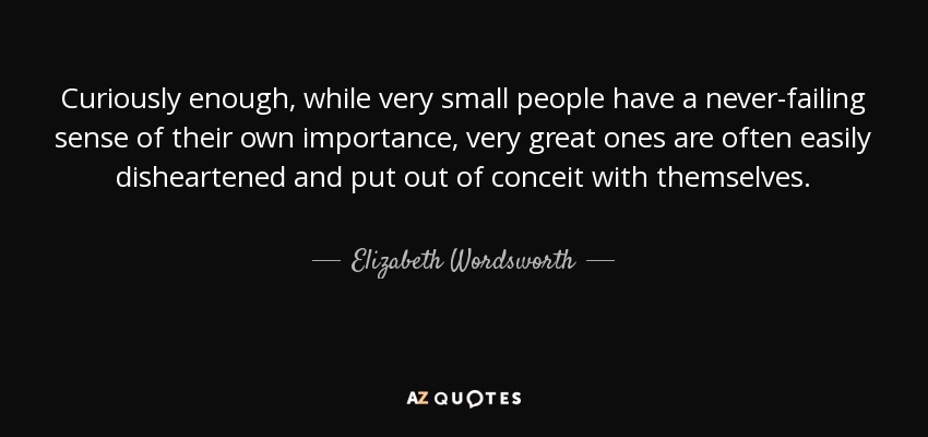 Curiously enough, while very small people have a never-failing sense of their own importance, very great ones are often easily disheartened and put out of conceit with themselves. - Elizabeth Wordsworth