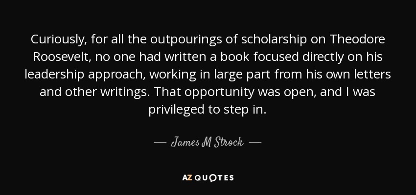 Curiously, for all the outpourings of scholarship on Theodore Roosevelt, no one had written a book focused directly on his leadership approach, working in large part from his own letters and other writings. That opportunity was open, and I was privileged to step in. - James M Strock