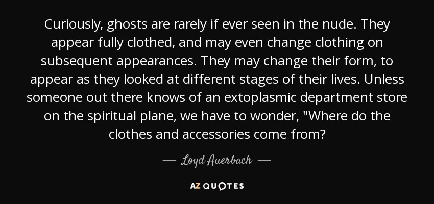 Curiously, ghosts are rarely if ever seen in the nude. They appear fully clothed, and may even change clothing on subsequent appearances. They may change their form, to appear as they looked at different stages of their lives. Unless someone out there knows of an extoplasmic department store on the spiritual plane, we have to wonder, 