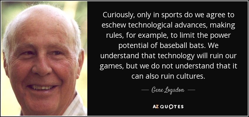 Curiously, only in sports do we agree to eschew technological advances, making rules, for example, to limit the power potential of baseball bats. We understand that technology will ruin our games, but we do not understand that it can also ruin cultures. - Gene Logsdon
