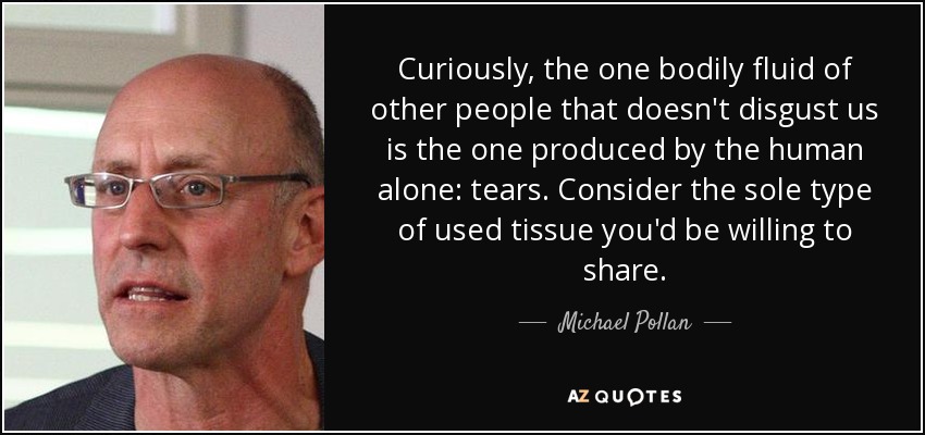 Curiously, the one bodily fluid of other people that doesn't disgust us is the one produced by the human alone: tears. Consider the sole type of used tissue you'd be willing to share. - Michael Pollan