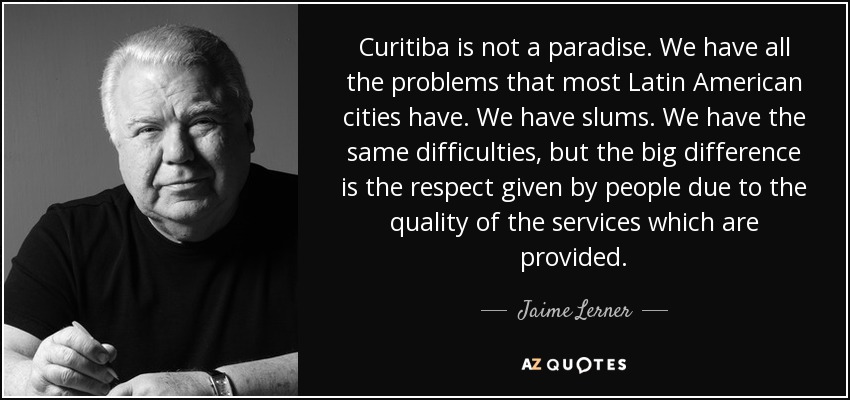 Curitiba is not a paradise. We have all the problems that most Latin American cities have. We have slums. We have the same difficulties, but the big difference is the respect given by people due to the quality of the services which are provided. - Jaime Lerner