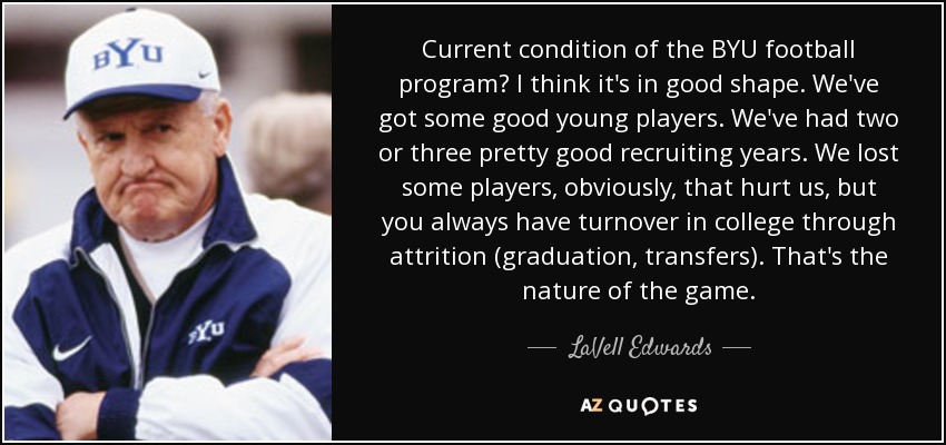 Current condition of the BYU football program? I think it's in good shape. We've got some good young players. We've had two or three pretty good recruiting years. We lost some players, obviously, that hurt us, but you always have turnover in college through attrition (graduation, transfers). That's the nature of the game. - LaVell Edwards