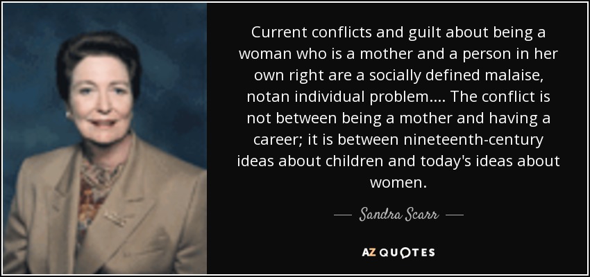 Current conflicts and guilt about being a woman who is a mother and a person in her own right are a socially defined malaise, notan individual problem.... The conflict is not between being a mother and having a career; it is between nineteenth-century ideas about children and today's ideas about women. - Sandra Scarr