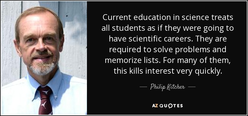 Current education in science treats all students as if they were going to have scientific careers. They are required to solve problems and memorize lists. For many of them, this kills interest very quickly. - Philip Kitcher