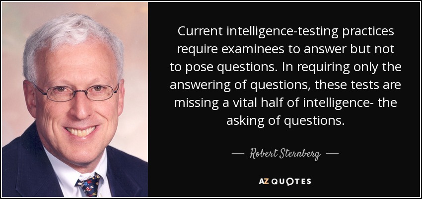 Current intelligence-testing practices require examinees to answer but not to pose questions. In requiring only the answering of questions, these tests are missing a vital half of intelligence- the asking of questions. - Robert Sternberg