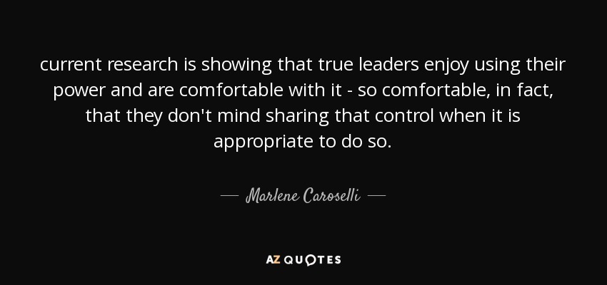 current research is showing that true leaders enjoy using their power and are comfortable with it - so comfortable, in fact, that they don't mind sharing that control when it is appropriate to do so. - Marlene Caroselli