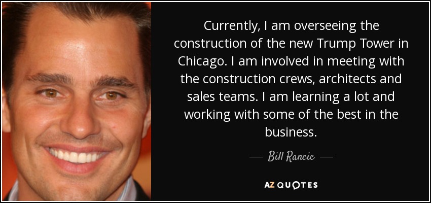 Currently, I am overseeing the construction of the new Trump Tower in Chicago. I am involved in meeting with the construction crews, architects and sales teams. I am learning a lot and working with some of the best in the business. - Bill Rancic