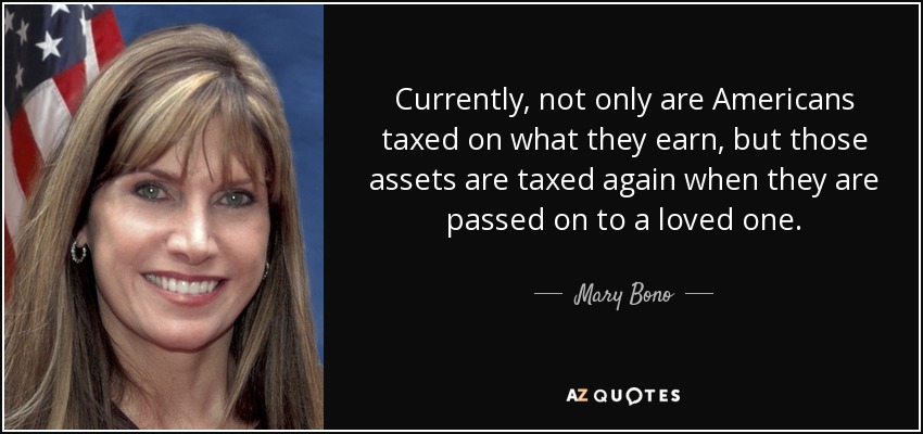 Currently, not only are Americans taxed on what they earn, but those assets are taxed again when they are passed on to a loved one. - Mary Bono