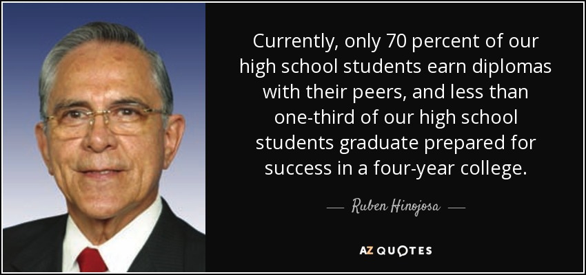 Currently, only 70 percent of our high school students earn diplomas with their peers, and less than one-third of our high school students graduate prepared for success in a four-year college. - Ruben Hinojosa