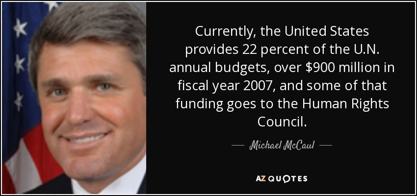 Currently, the United States provides 22 percent of the U.N. annual budgets, over $900 million in fiscal year 2007, and some of that funding goes to the Human Rights Council. - Michael McCaul