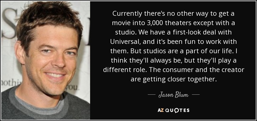 Currently there's no other way to get a movie into 3,000 theaters except with a studio. We have a first-look deal with Universal, and it's been fun to work with them. But studios are a part of our life. I think they'll always be, but they'll play a different role. The consumer and the creator are getting closer together. - Jason Blum